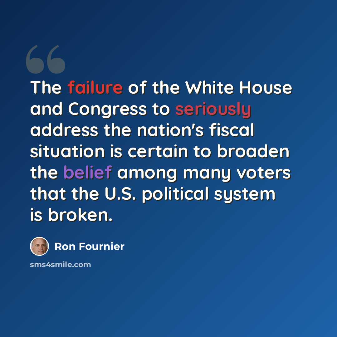 “The failure of the White House and Congress to seriously address the nation's fiscal situation is certain to broaden the belief among many voters that the U.S. political system is broken.” quote by Ron Fournier