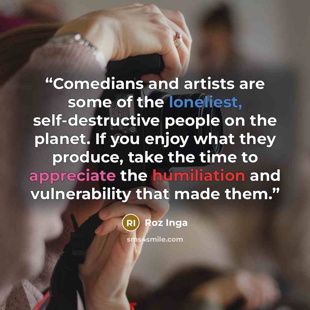 “Comedians and artists are some of the loneliest, self-destructive people on the planet. If you enjoy what they produce, take the time to appreciate the humiliation and vulnerability that made them.” quote by Roz Inga