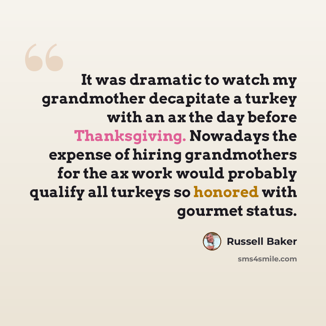 “It was dramatic to watch my grandmother decapitate a turkey with an ax the day before Thanksgiving. Nowadays the expense of hiring grandmothers for the ax work would probably qualify all turkeys so honored with gourmet status.” quote by Russell Baker