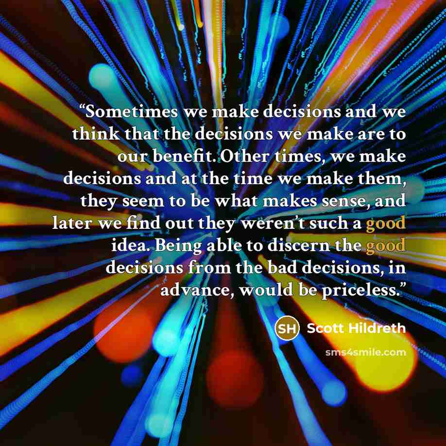 “Sometimes we make decisions and we think that the decisions we make are to our benefit. Other times, we make decisions and at the time we make them, they seem to be what makes sense, and later we find out they weren’t such a good idea. Being able to discern the good decisions from the bad…” quote by Scott Hildreth