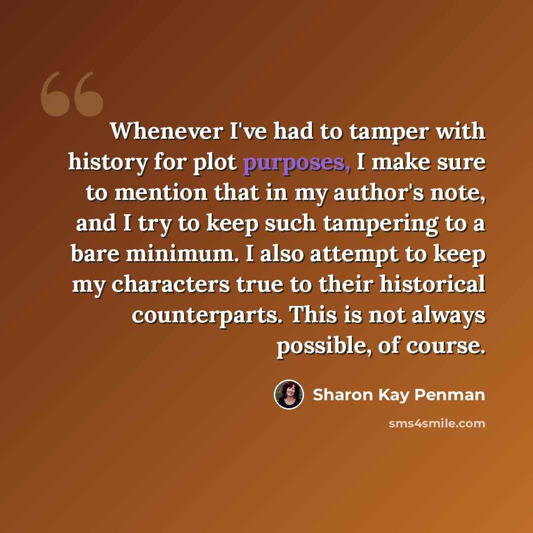 “Whenever I've had to tamper with history for plot purposes, I make sure to mention that in my author's note, and I try to keep such tampering to a bare minimum. I also attempt to keep my characters true to their historical counterparts. This is not always possible, of course.” quote by Sharon Kay Penman