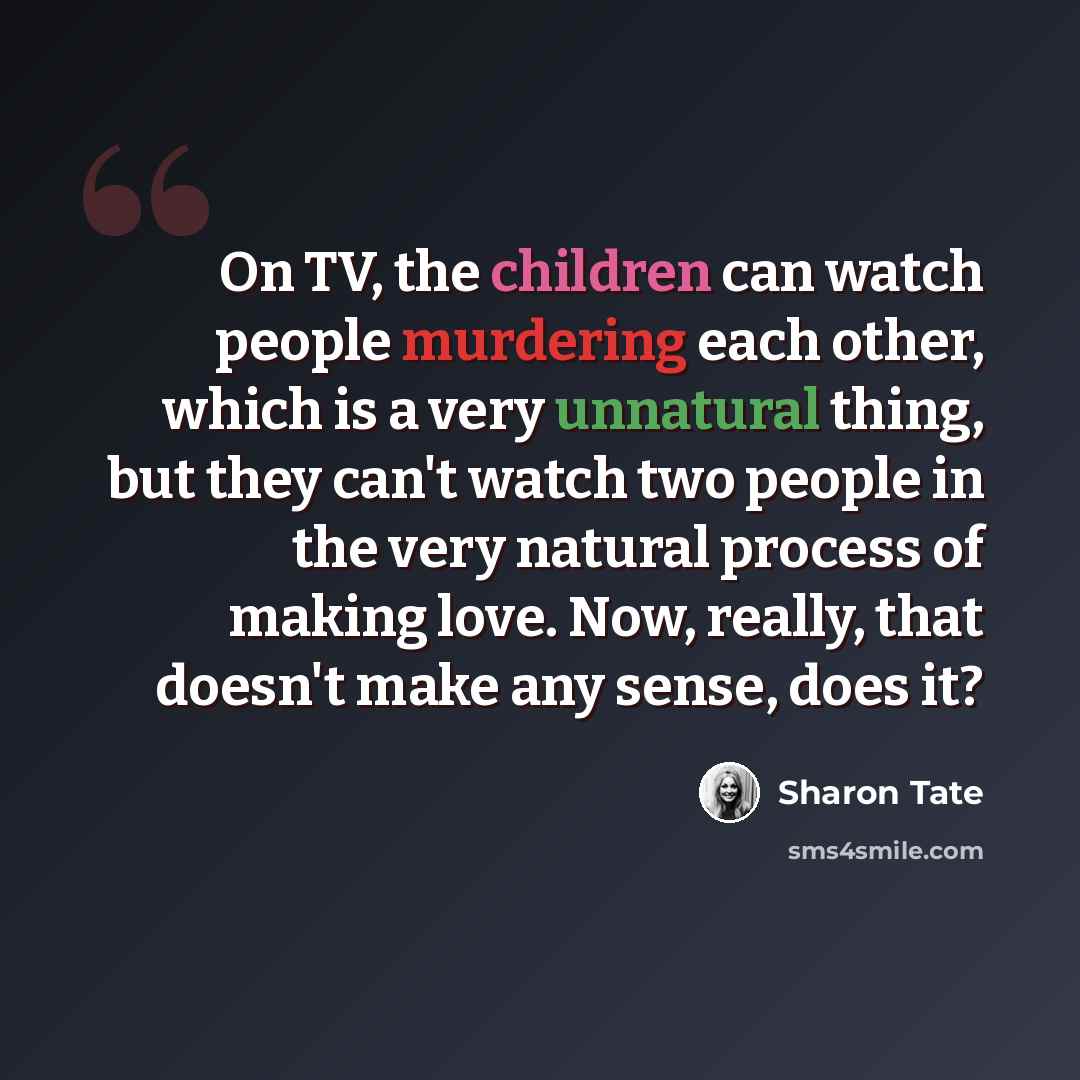 “On TV, the children can watch people murdering each other, which is a very unnatural thing, but they can't watch two people in the very natural process of making love. Now, really, that doesn't make any sense, does it?” quote by Sharon Tate