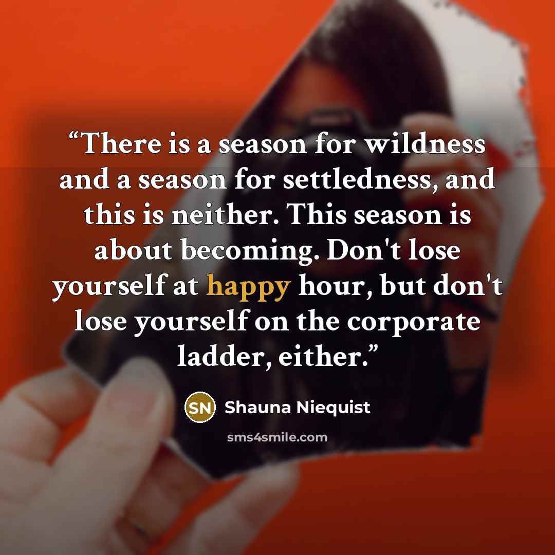 “There is a season for wildness and a season for settledness, and this is neither. This season is about becoming. Don't lose yourself at happy hour, but don't lose yourself on the corporate ladder, either.” quote by Shauna Niequist