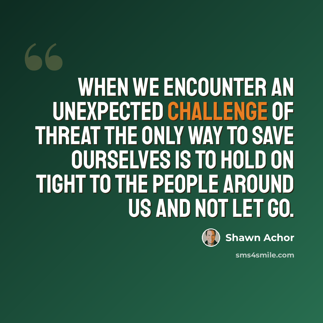 “When we encounter an unexpected challenge of threat the only way to save ourselves is to hold on tight to the people around us and not let go.” quote by Shawn Achor