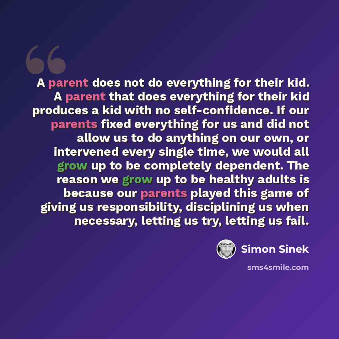 “A parent does not do everything for their kid. A parent that does everything for their kid produces a kid with no self-confidence. If our parents fixed everything for us and did not allow us to do anything on our own, or intervened every single time, we would all grow up to be completely…” quote by Simon Sinek