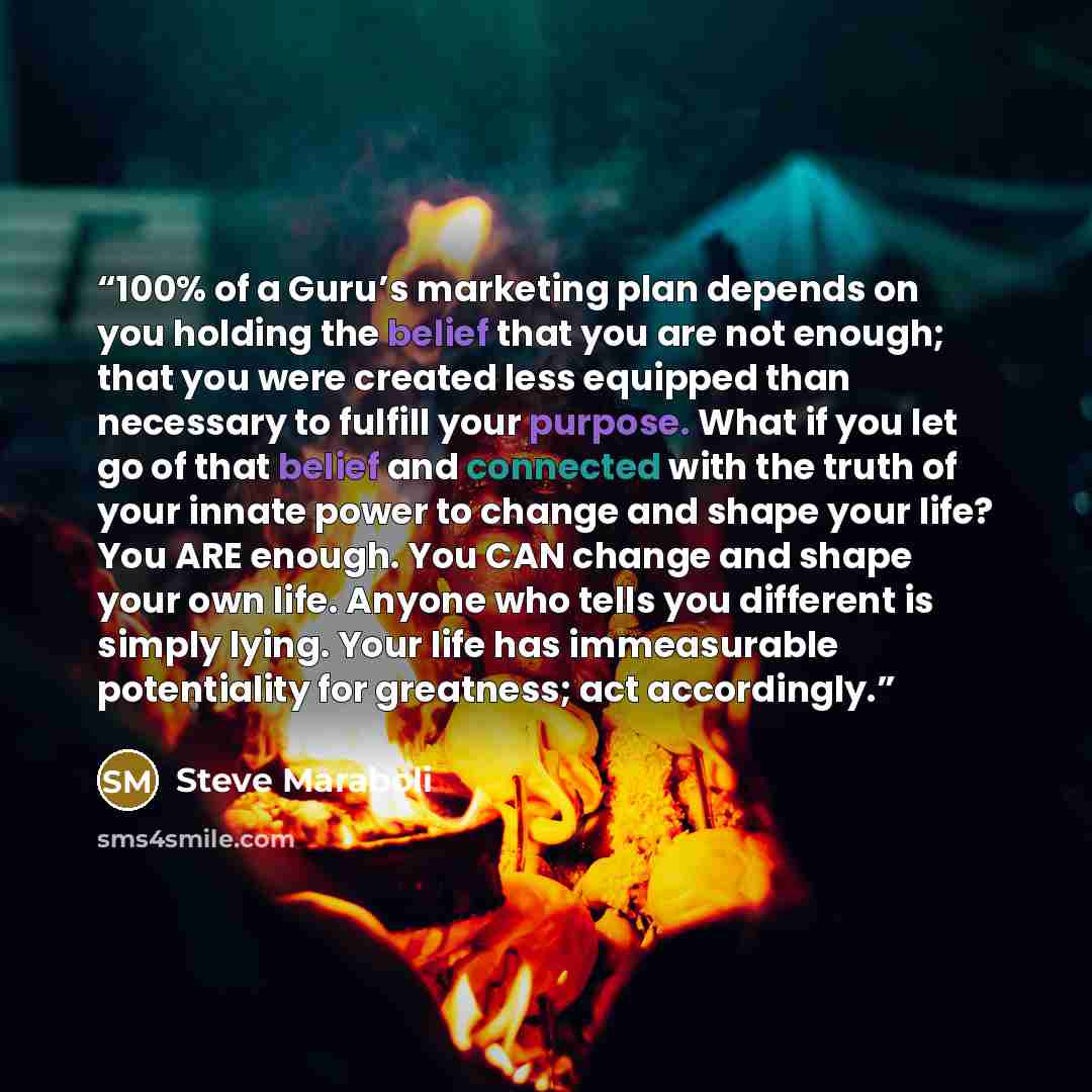 “100% of a Guru’s marketing plan depends on you holding the belief that you are not enough; that you were created less equipped than necessary to fulfill your purpose. What if you let go of that belief and connected with the truth of your innate power to change and shape your life? You ARE enough…” quote by Steve Maraboli