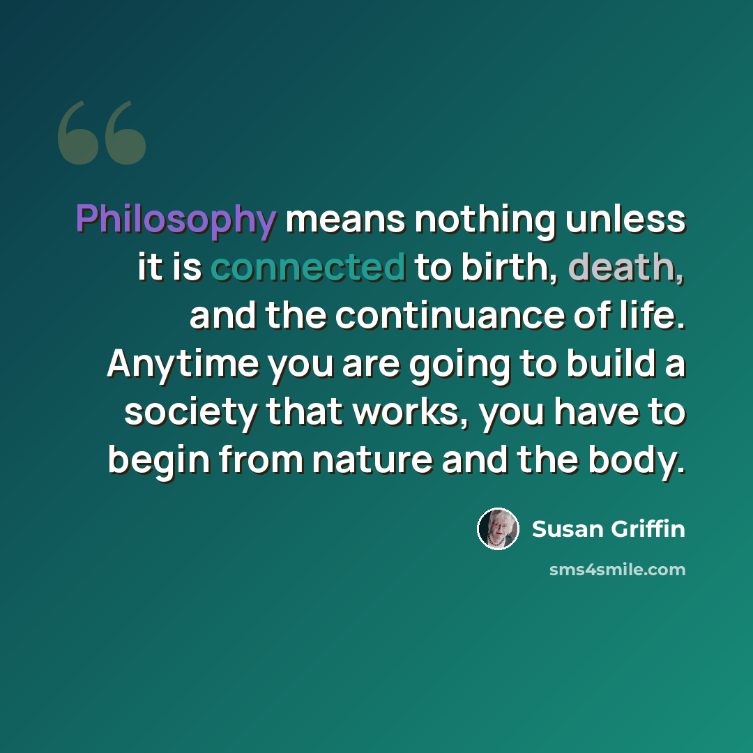 “Philosophy means nothing unless it is connected to birth, death, and the continuance of life. Anytime you are going to build a society that works, you have to begin from nature and the body.” quote by Susan Griffin