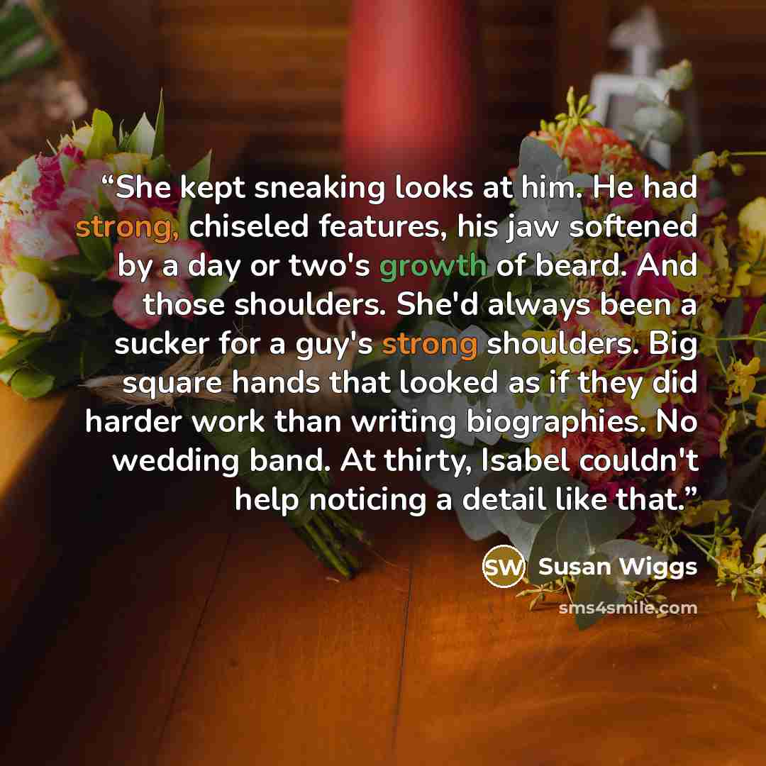 “She kept sneaking looks at him. He had strong, chiseled features, his jaw softened by a day or two's growth of beard. And those shoulders. She'd always been a sucker for a guy's strong shoulders. Big square hands that looked as if they did harder work than writing biographies. No wedding band. At…” quote by Susan Wiggs