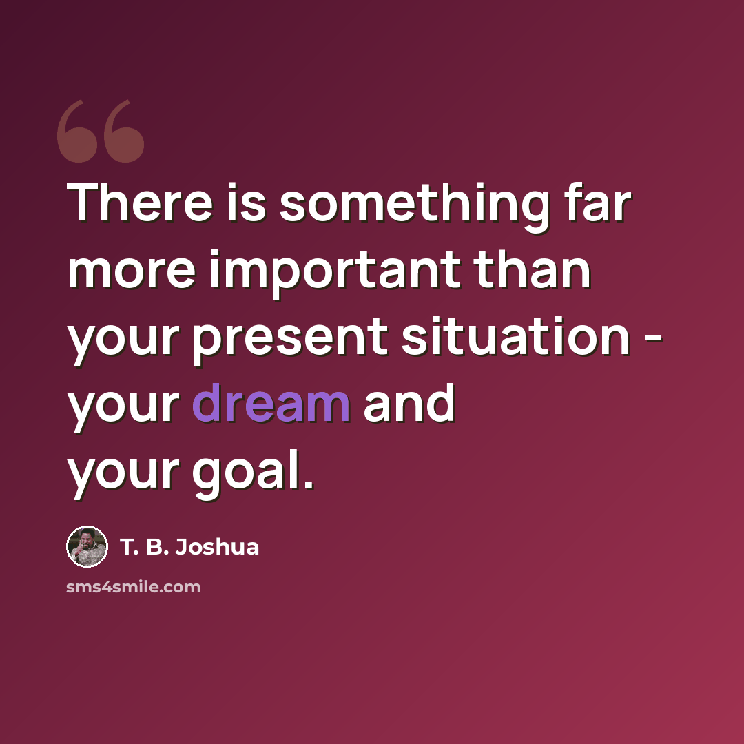 “There is something far more important than your present situation - your dream and your goal.” quote by T. B. Joshua