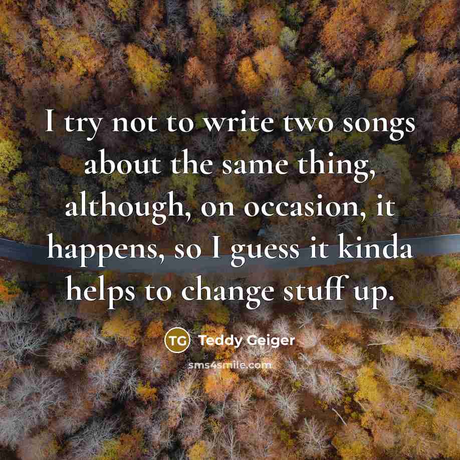“I try not to write two songs about the same thing, although, on occasion, it happens, so I guess it kinda helps to change stuff up.” quote by Teddy Geiger