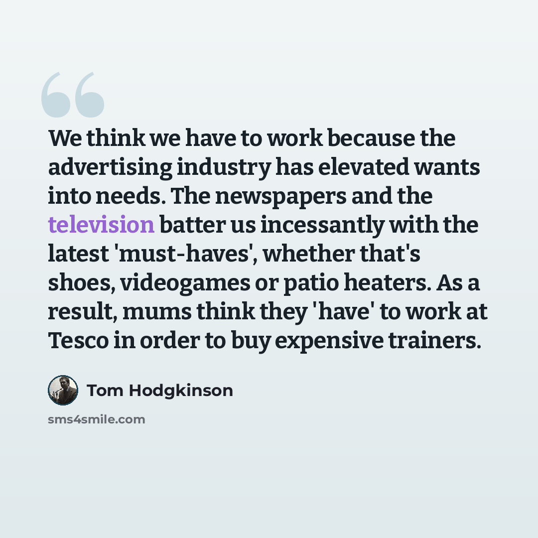 “We think we have to work because the advertising industry has elevated wants into needs. The newspapers and the television batter us incessantly with the latest 'must-haves', whether that's shoes, videogames or patio heaters. As a result, mums think they 'have' to work at Tesco in order to buy…” quote by Tom Hodgkinson