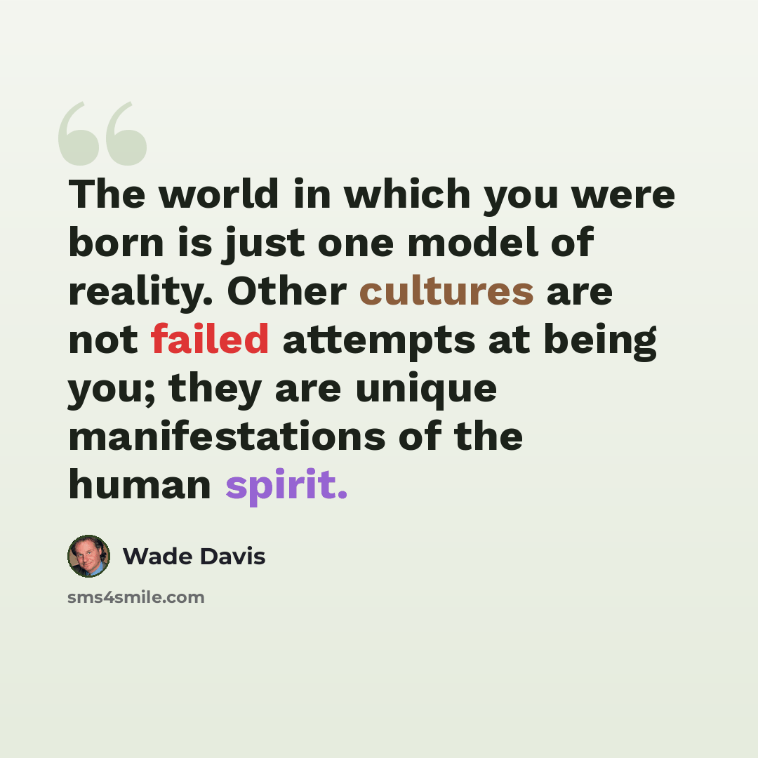 “The world in which you were born is just one model of reality. Other cultures are not failed attempts at being you; they are unique manifestations of the human spirit.” quote by Wade Davis