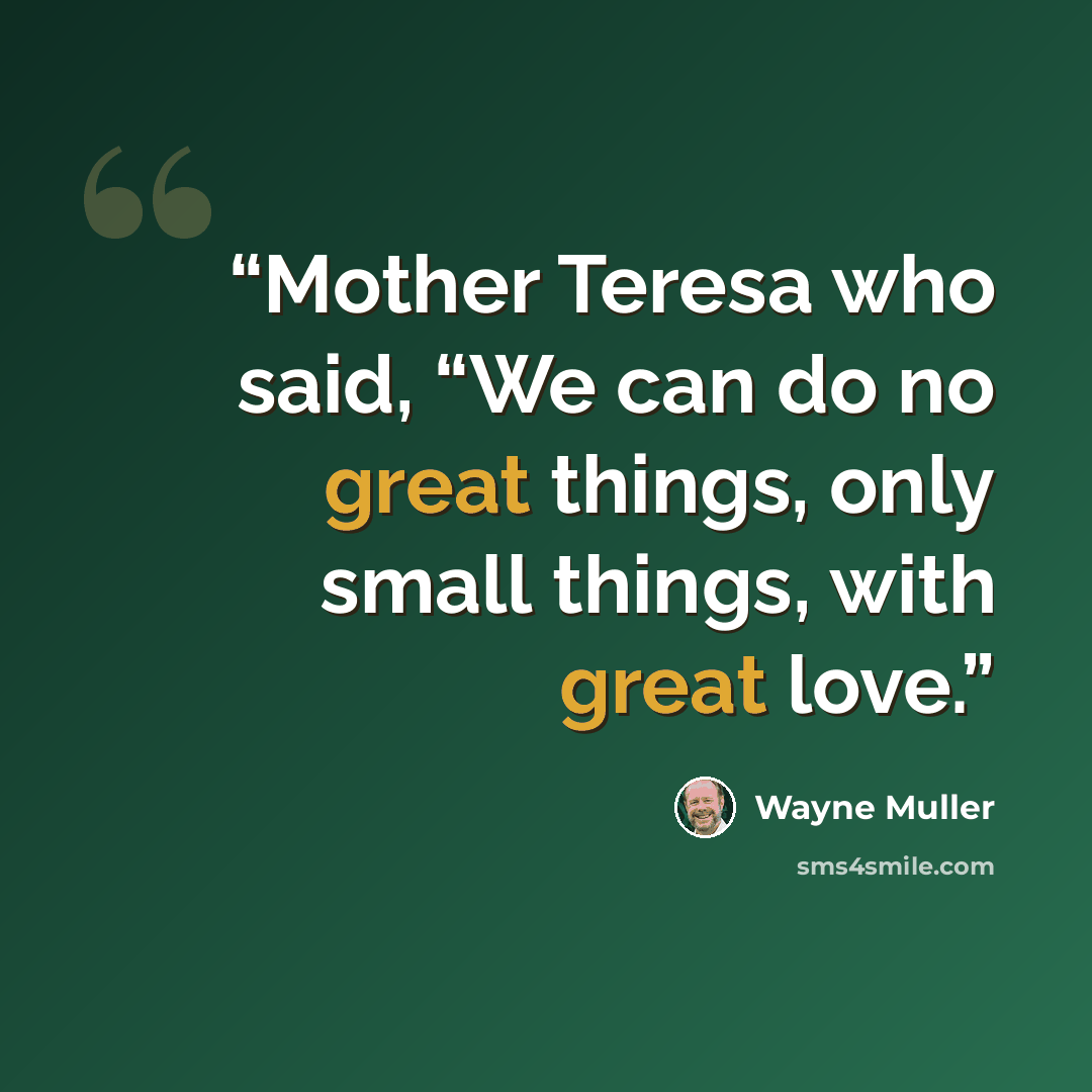 “Mother Teresa who said, “We can do no great things, only small things, with great love.” quote by Wayne Muller