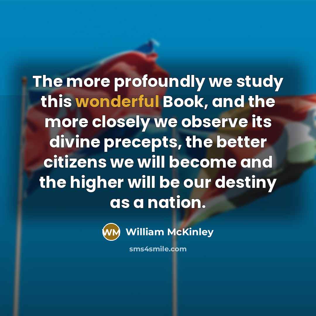 “The more profoundly we study this wonderful Book, and the more closely we observe its divine precepts, the better citizens we will become and the higher will be our destiny as a nation.” quote by William McKinley