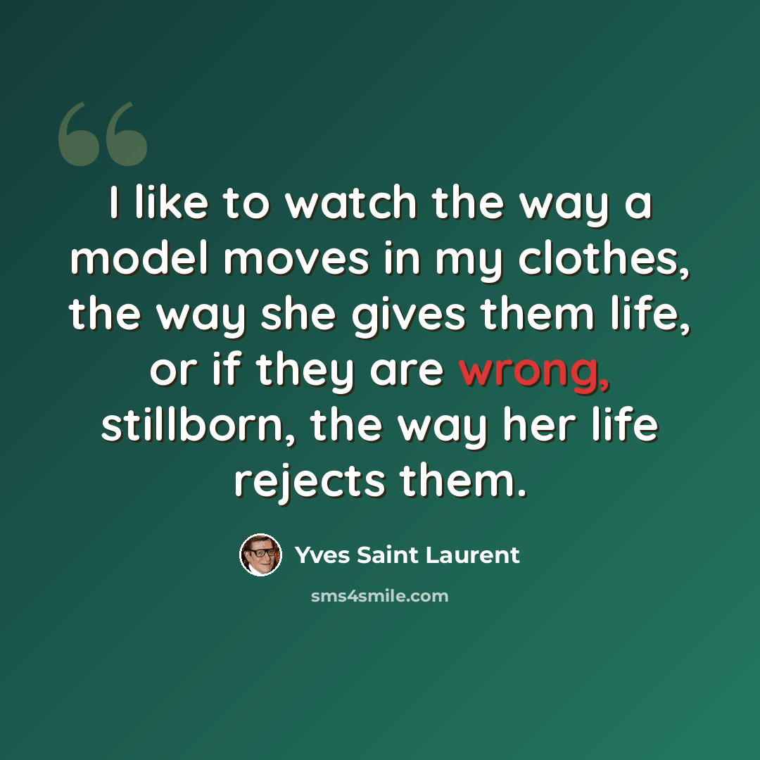 “I like to watch the way a model moves in my clothes, the way she gives them life, or if they are wrong, stillborn, the way her life rejects them.” quote by Yves Saint Laurent