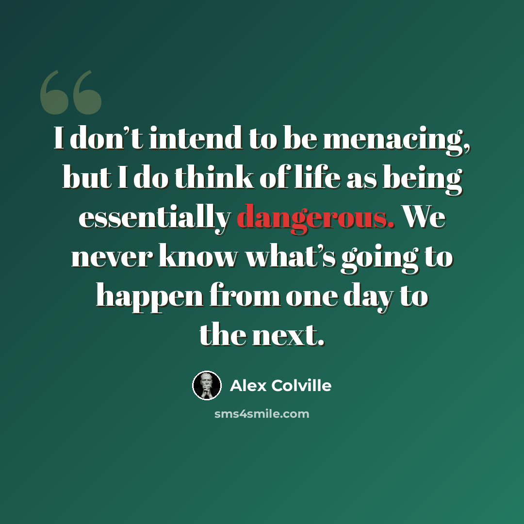“I don’t intend to be menacing, but I do think of life as being essentially dangerous. We never know what’s going to happen from one day to the next.” quote by Alex Colville