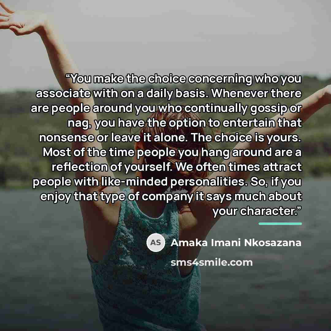 “You make the choice concerning who you associate with on a daily basis. Whenever there are people around you who continually gossip or nag, you have the option to entertain that nonsense or leave it alone. The choice is yours. Most of the time people you hang around are a reflection of yourself…” quote by Amaka Imani Nkosazana