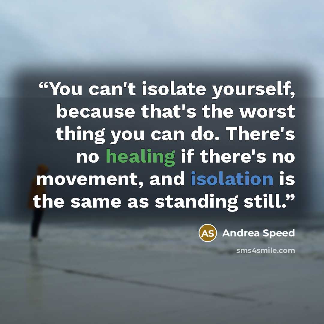 “You can't isolate yourself, because that's the worst thing you can do. There's no healing if there's no movement, and isolation is the same as standing still.” quote by Andrea Speed