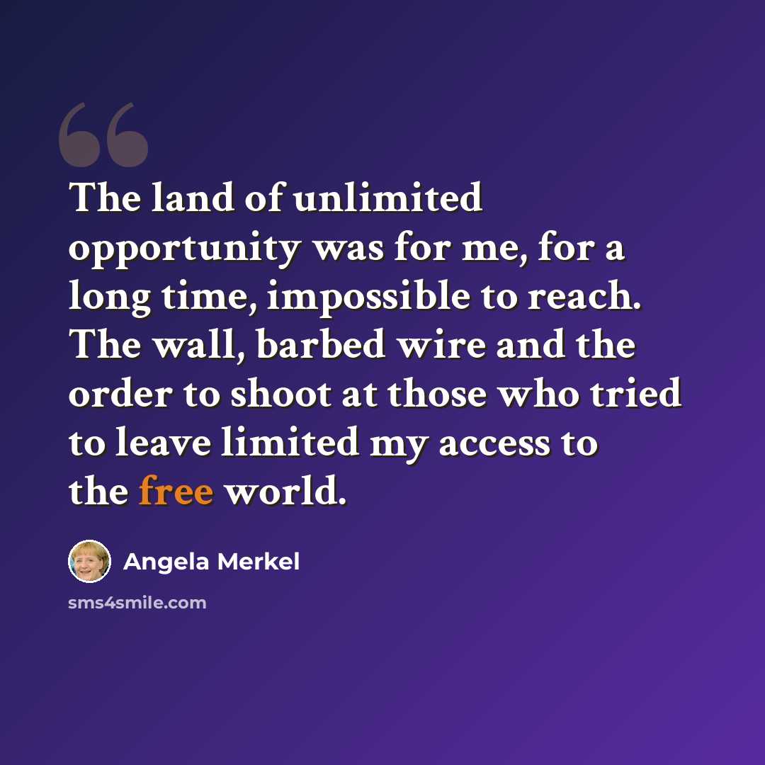 “The land of unlimited opportunity was for me, for a long time, impossible to reach. The wall, barbed wire and the order to shoot at those who tried to leave limited my access to the free world.” quote by Angela Merkel