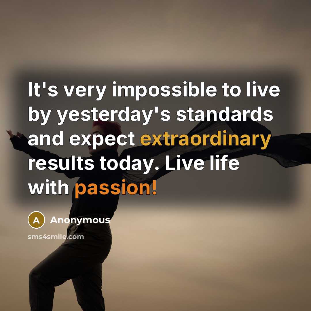 “It's very impossible to live by yesterday's standards and expect extraordinary results today. Live life with passion!” quote by Anonymous