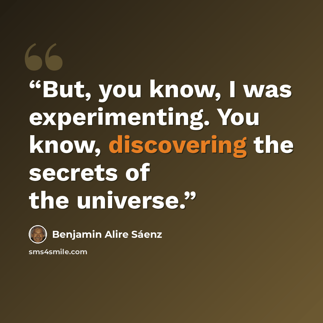 “But, you know, I was experimenting. You know, discovering the secrets of the universe.” quote by Benjamin Alire Sáenz