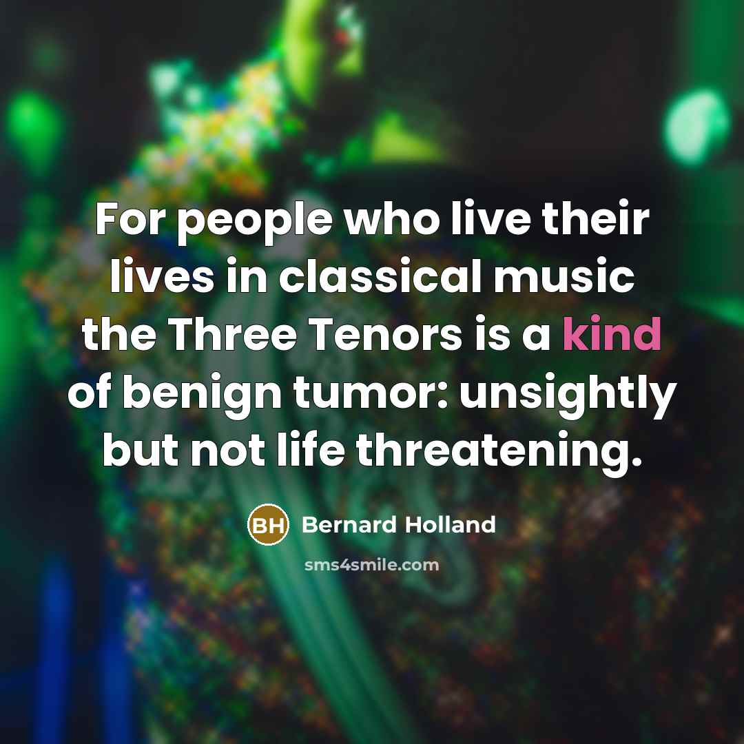 “For people who live their lives in classical music the Three Tenors is a kind of benign tumor: unsightly but not life threatening.” quote by Bernard Holland