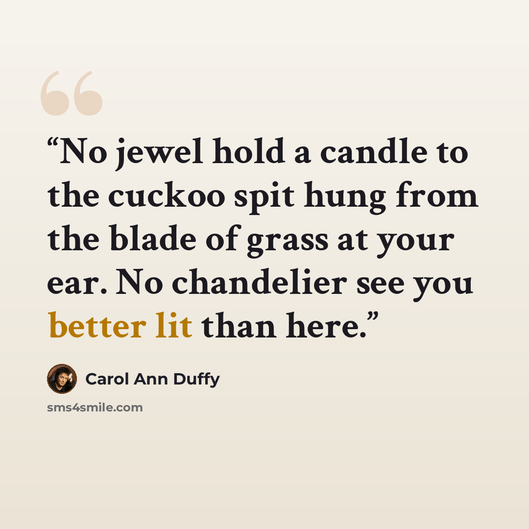 “No jewel hold a candle to the cuckoo spit hung from the blade of grass at your ear. No chandelier see you better lit than here.” quote by Carol Ann Duffy