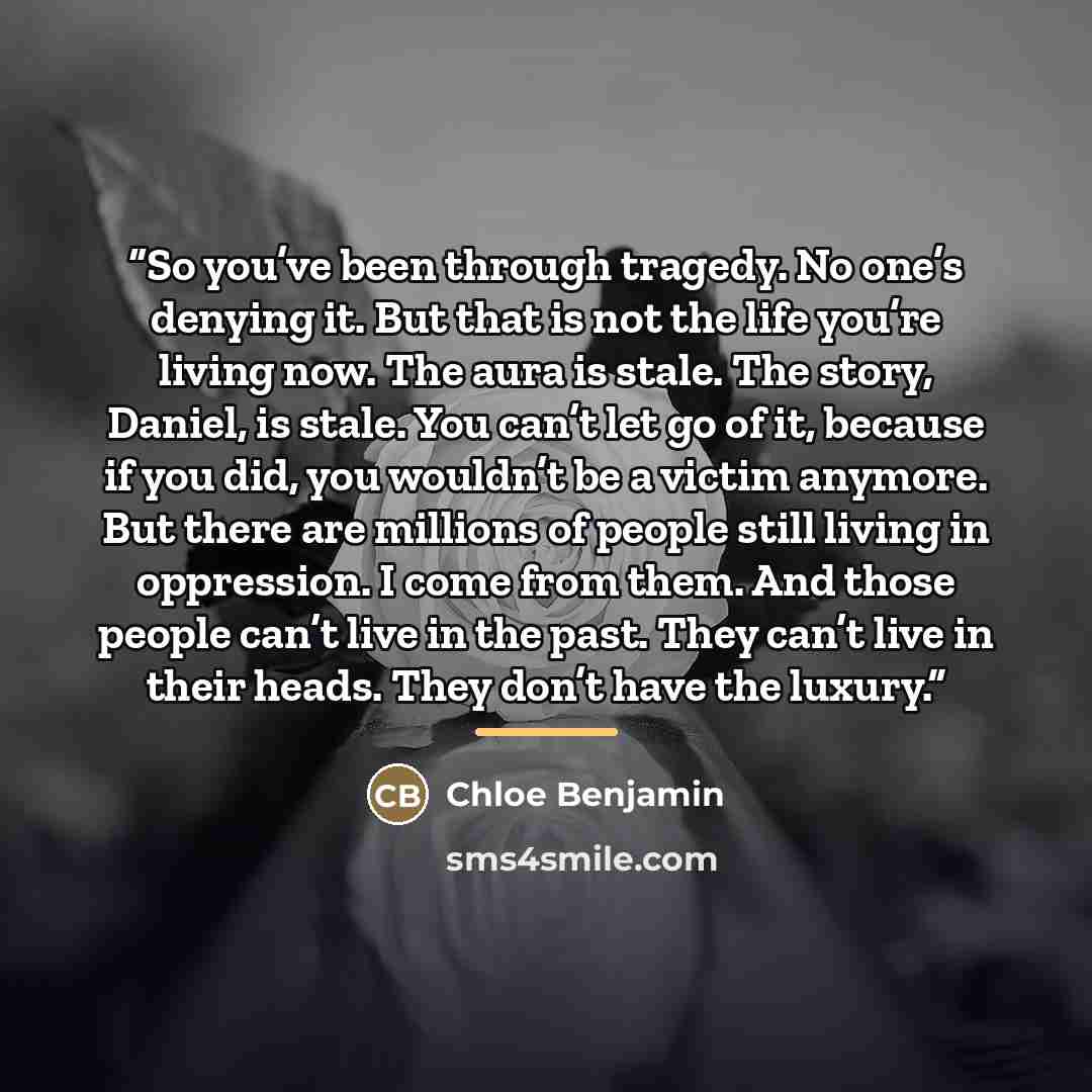 “So you’ve been through tragedy. No one’s denying it. But that is not the life you’re living now. The aura is stale. The story, Daniel, is stale. You can’t let go of it, because if you did, you wouldn’t be a victim anymore. But there are millions of people still living in oppression. I come from…” quote by Chloe Benjamin