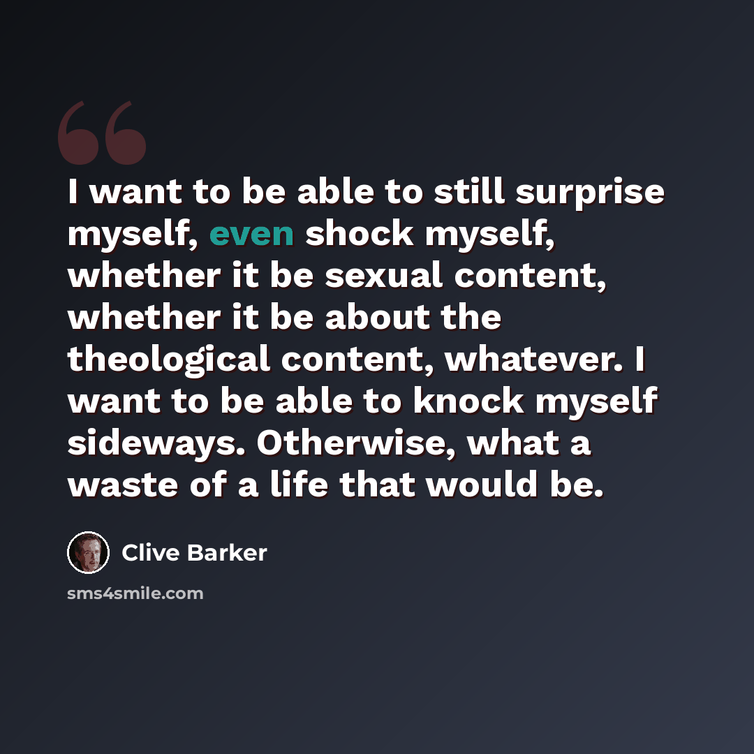 “I want to be able to still surprise myself, even shock myself, whether it be sexual content, whether it be about the theological content, whatever. I want to be able to knock myself sideways. Otherwise, what a waste of a life that would be.” quote by Clive Barker