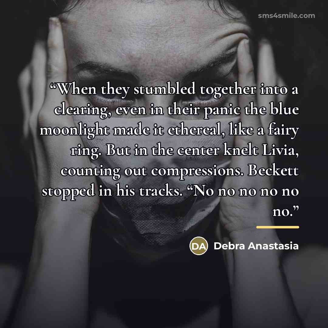 “When they stumbled together into a clearing, even in their panic the blue moonlight made it ethereal, like a fairy ring. But in the center knelt Livia, counting out compressions. Beckett stopped in his tracks. “No no no no no no.” quote by Debra Anastasia