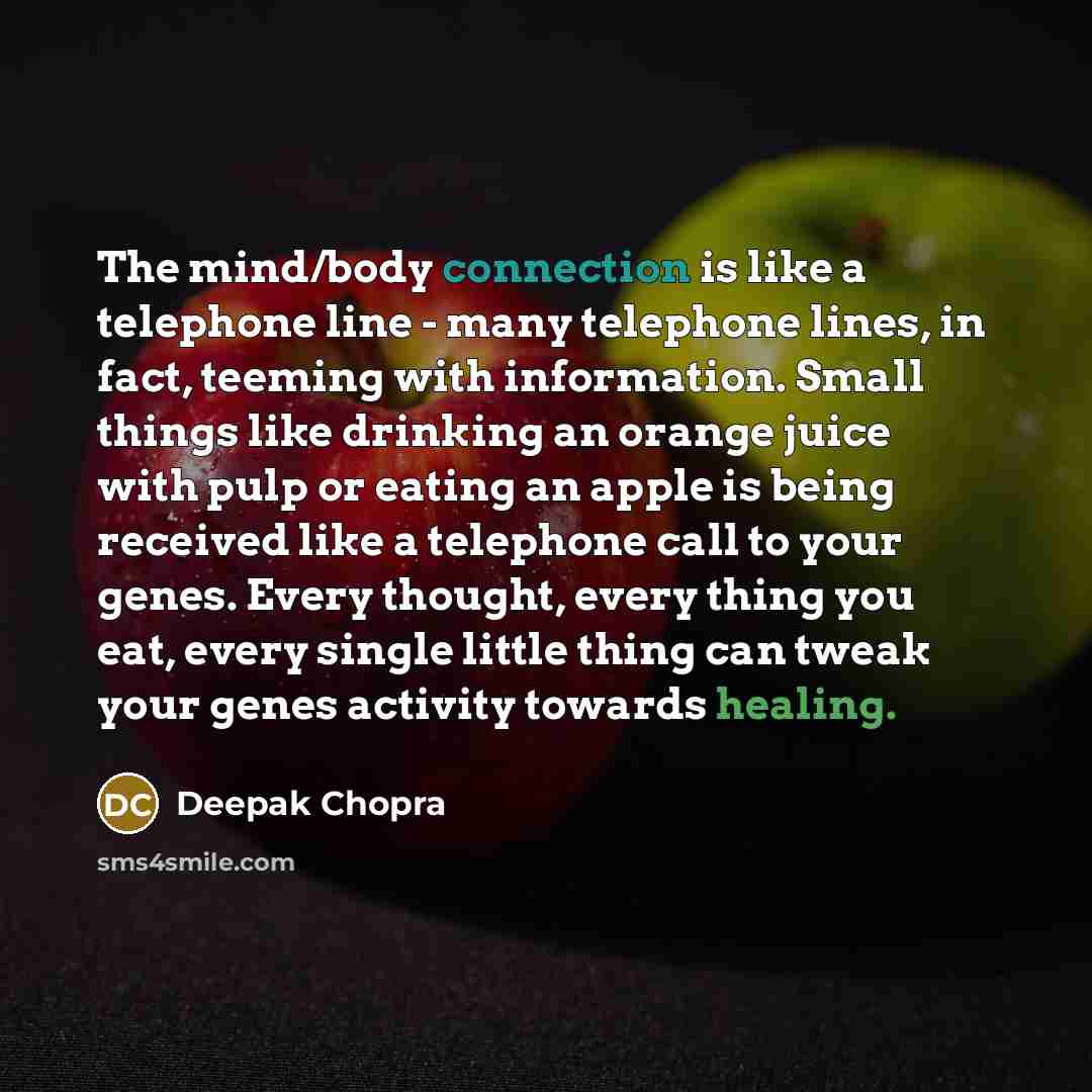 “The mind/body connection is like a telephone line - many telephone lines, in fact, teeming with information. Small things like drinking an orange juice with pulp or eating an apple is being received like a telephone call to your genes. Every thought, every thing you eat, every single little thing…” quote by Deepak Chopra