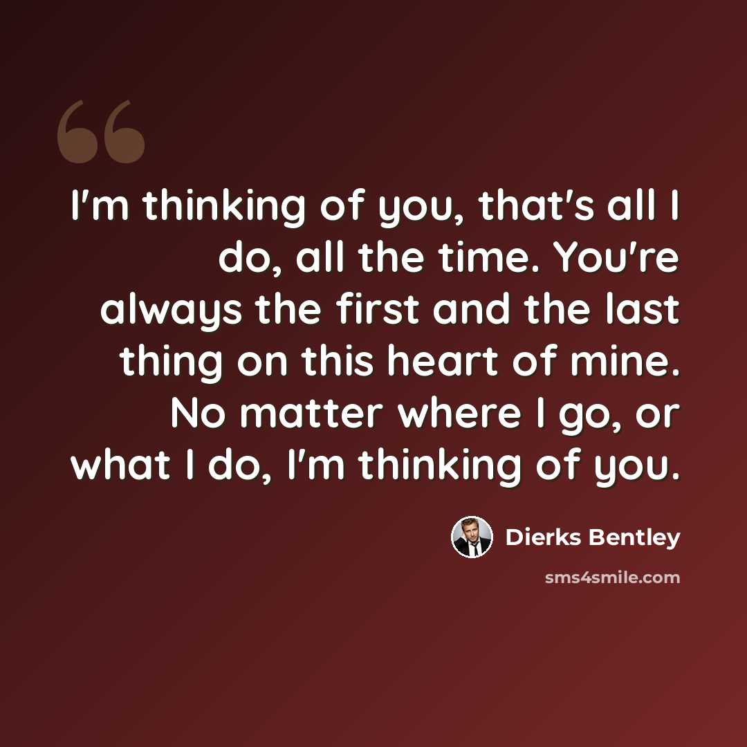 “I'm thinking of you, that's all I do, all the time. You're always the first and the last thing on this heart of mine. No matter where I go, or what I do, I'm thinking of you.” quote by Dierks Bentley