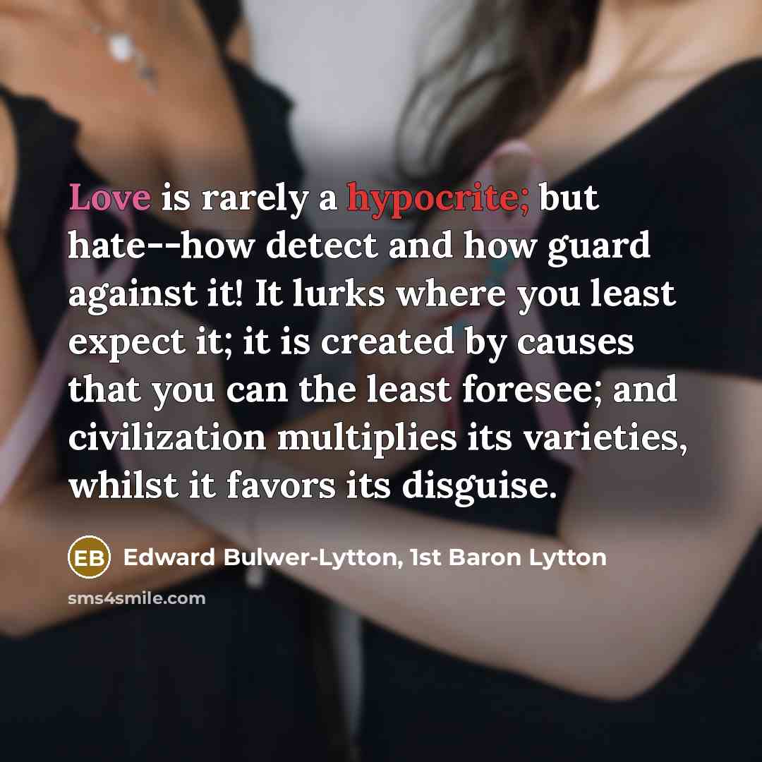“Love is rarely a hypocrite; but hate--how detect and how guard against it! It lurks where you least expect it; it is created by causes that you can the least foresee; and civilization multiplies its varieties, whilst it favors its disguise.” quote by Edward Bulwer-Lytton, 1st Baron Lytton