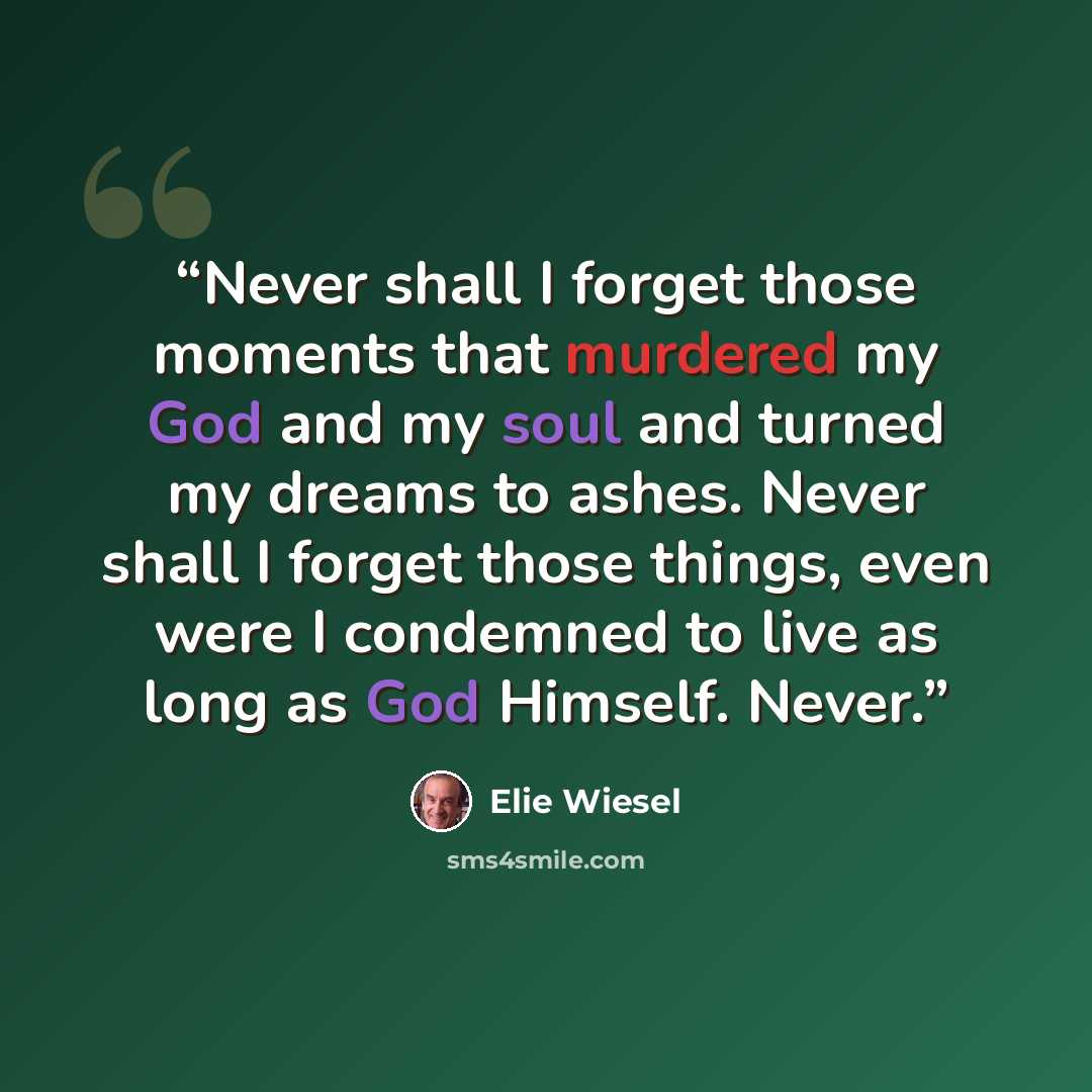 “Never shall I forget those moments that murdered my God and my soul and turned my dreams to ashes. Never shall I forget those things, even were I condemned to live as long as God Himself. Never.” quote by Elie Wiesel