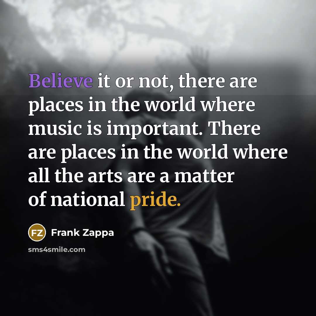 “Believe it or not, there are places in the world where music is important. There are places in the world where all the arts are a matter of national pride.” quote by Frank Zappa