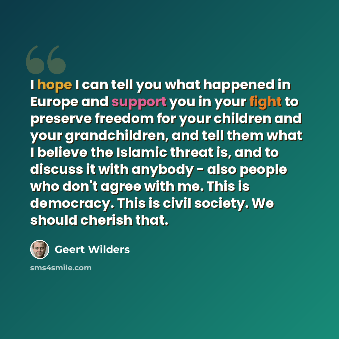“I hope I can tell you what happened in Europe and support you in your fight to preserve freedom for your children and your grandchildren, and tell them what I believe the Islamic threat is, and to discuss it with anybody - also people who don't agree with me. This is democracy. This is civil…” quote by Geert Wilders