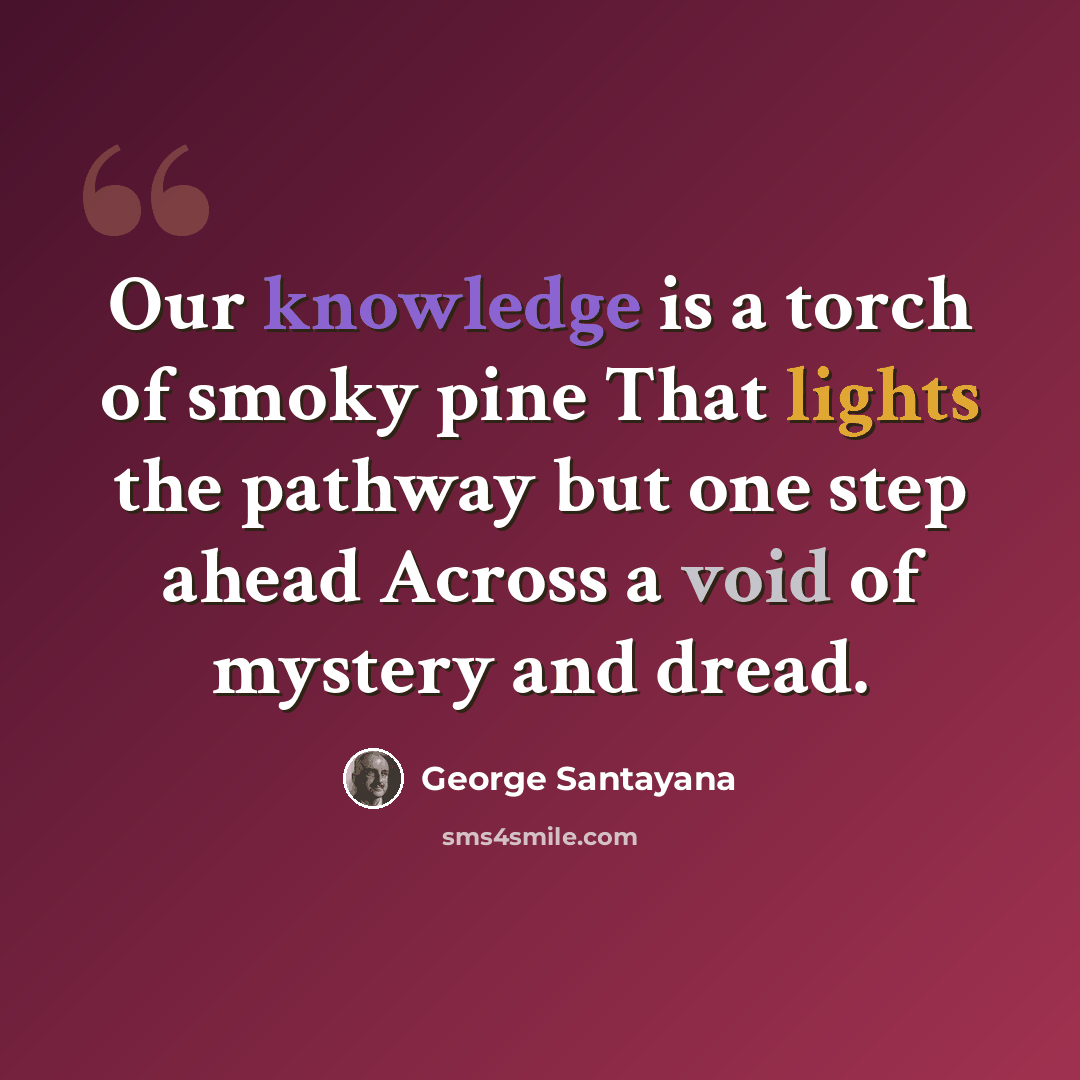 “Our knowledge is a torch of smoky pine That lights the pathway but one step ahead Across a void of mystery and dread.” quote by George Santayana