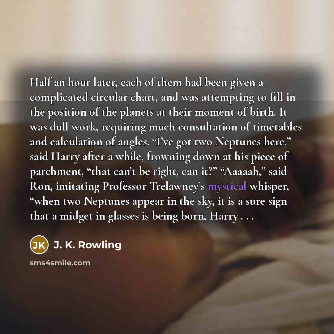 “Half an hour later, each of them had been given a complicated circular chart, and was attempting to fill in the position of the planets at their moment of birth. It was dull work, requiring much consultation of timetables and calculation of angles. “I’ve got two Neptunes here,” said Harry after a…” quote by J. K. Rowling