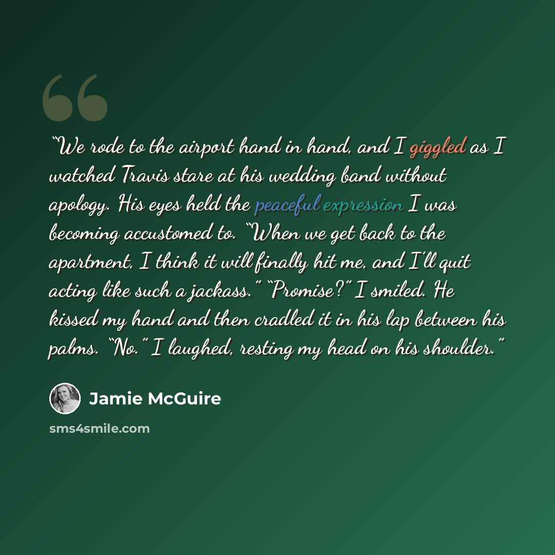 “We rode to the airport hand in hand, and I giggled as I watched Travis stare at his wedding band without apology. His eyes held the peaceful expression I was becoming accustomed to. “When we get back to the apartment, I think it will finally hit me, and I’ll quit acting like such a jackass.”…” quote by Jamie McGuire