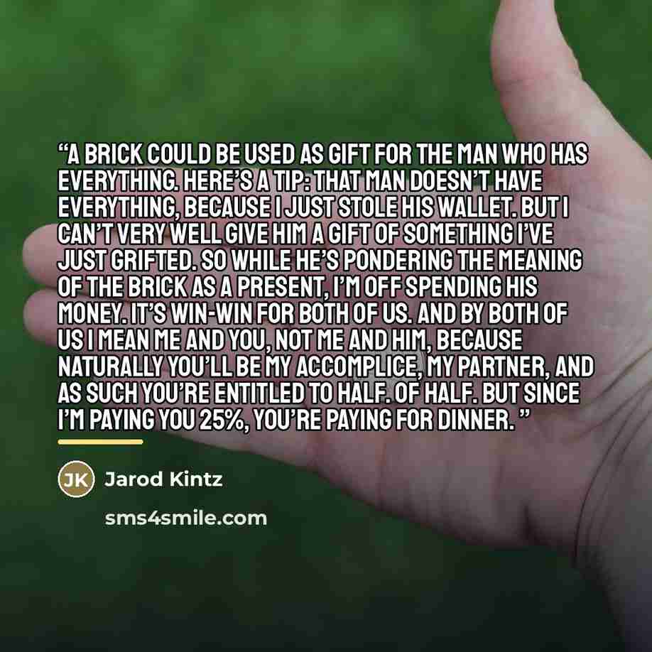 “A brick could be used as gift for the man who has everything. Here’s a tip: that man doesn’t have everything, because I just stole his wallet. But I can’t very well give him a gift of something I’ve just grifted. So while he’s pondering the meaning of the brick as a present, I’m off spending his…” quote by Jarod Kintz