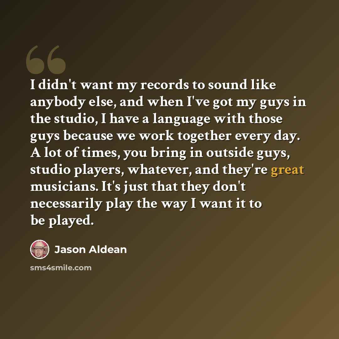 “I didn't want my records to sound like anybody else, and when I've got my guys in the studio, I have a language with those guys because we work together every day. A lot of times, you bring in outside guys, studio players, whatever, and they're great musicians. It's just that they don't…” quote by Jason Aldean