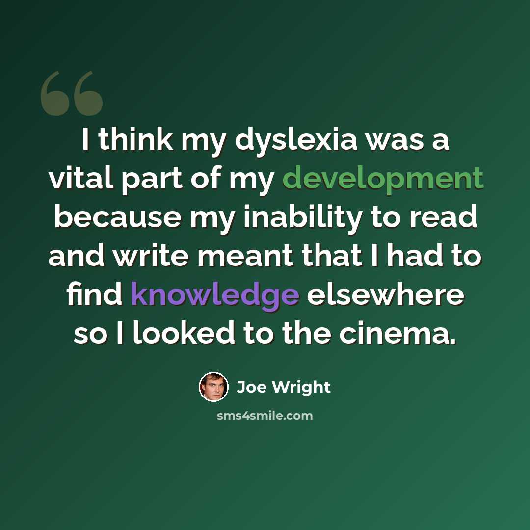 “I think my dyslexia was a vital part of my development because my inability to read and write meant that I had to find knowledge elsewhere so I looked to the cinema.” quote by Joe Wright