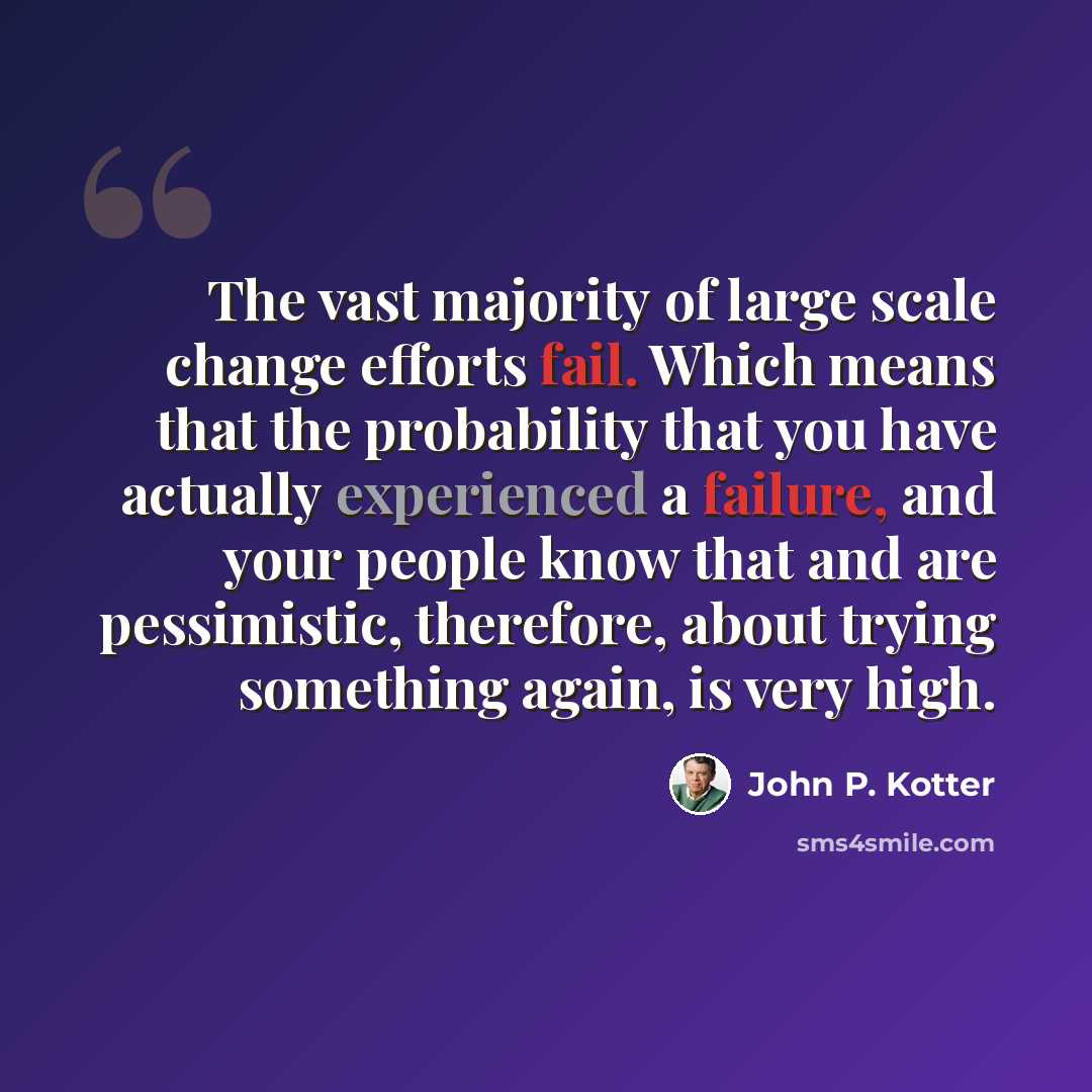 “The vast majority of large scale change efforts fail. Which means that the probability that you have actually experienced a failure, and your people know that and are pessimistic, therefore, about trying something again, is very high.” quote by John P. Kotter