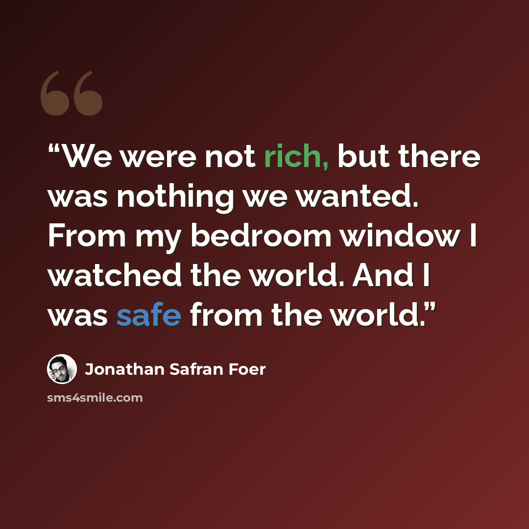 “We were not rich, but there was nothing we wanted. From my bedroom window I watched the world. And I was safe from the world.” quote by Jonathan Safran Foer