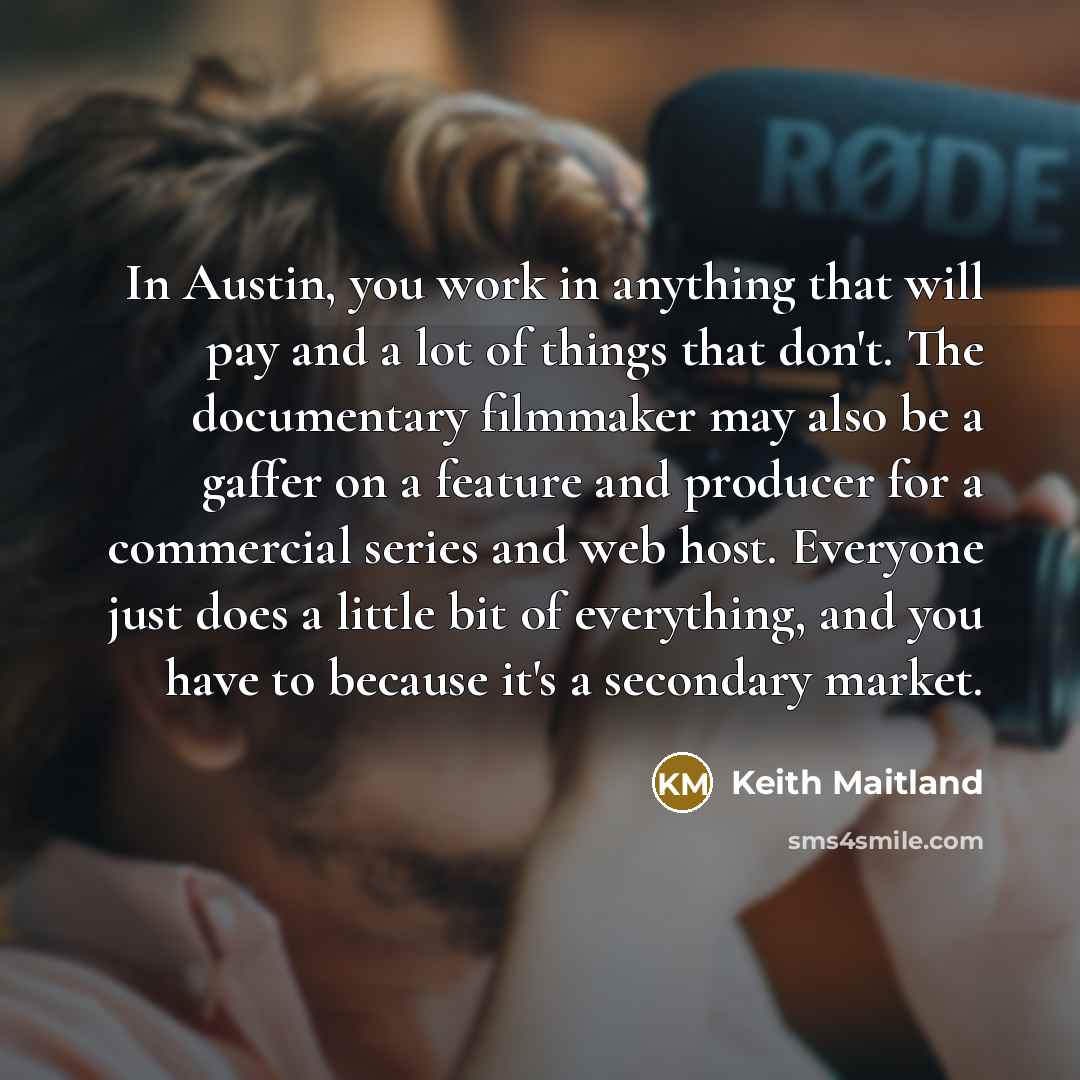 “In Austin, you work in anything that will pay and a lot of things that don't. The documentary filmmaker may also be a gaffer on a feature and producer for a commercial series and web host. Everyone just does a little bit of everything, and you have to because it's a secondary market.” quote by Keith Maitland