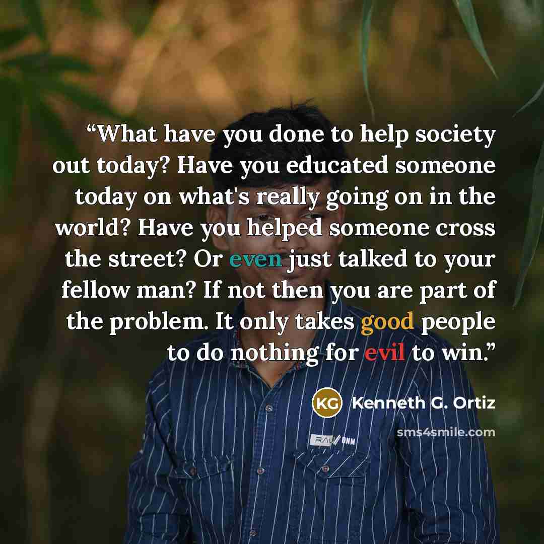“What have you done to help society out today? Have you educated someone today on what's really going on in the world? Have you helped someone cross the street? Or even just talked to your fellow man? If not then you are part of the problem. It only takes good people to do nothing for evil to win.” quote by Kenneth G. Ortiz