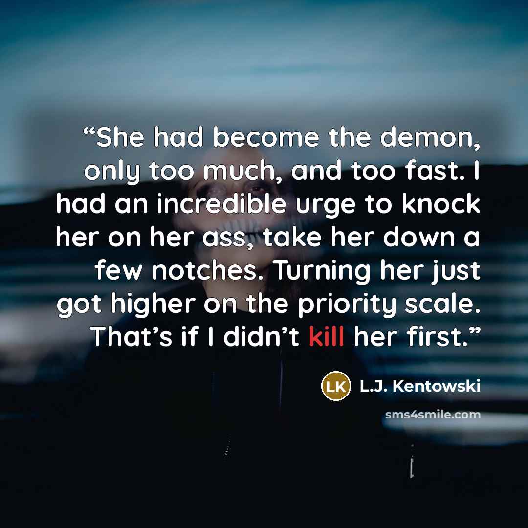 “She had become the demon, only too much, and too fast. I had an incredible urge to knock her on her ass, take her down a few notches. Turning her just got higher on the priority scale. That’s if I didn’t kill her first.” quote by L.J. Kentowski
