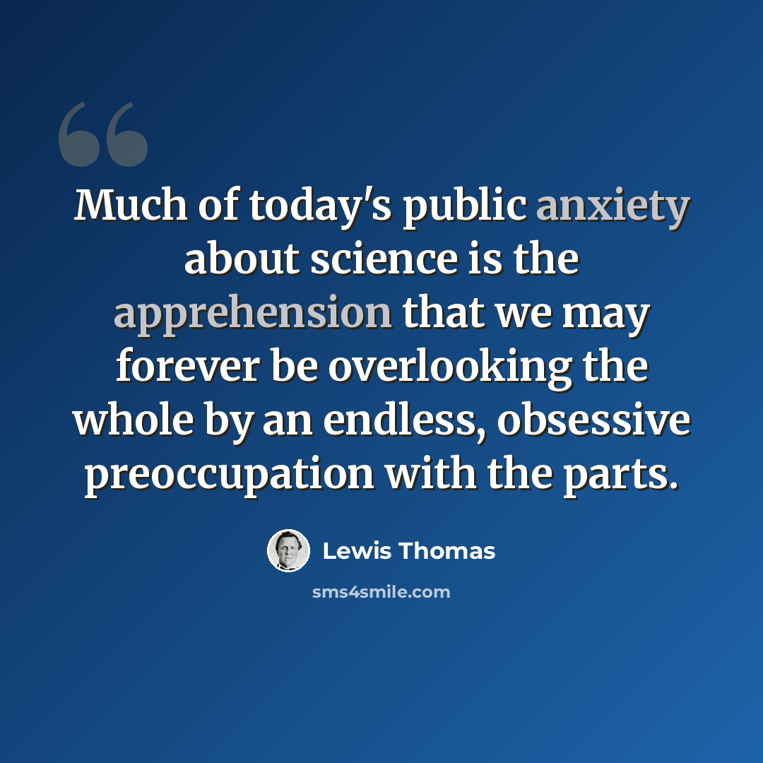 “Much of today's public anxiety about science is the apprehension that we may forever be overlooking the whole by an endless, obsessive preoccupation with the parts.” quote by Lewis Thomas