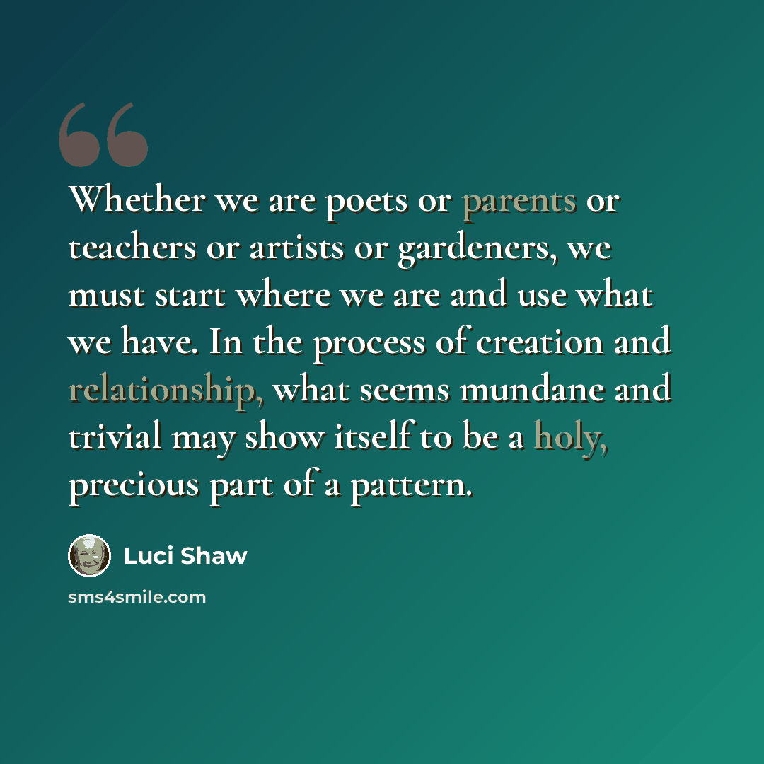 “Whether we are poets or parents or teachers or artists or gardeners, we must start where we are and use what we have. In the process of creation and relationship, what seems mundane and trivial may show itself to be a holy, precious part of a pattern.” quote by Luci Shaw