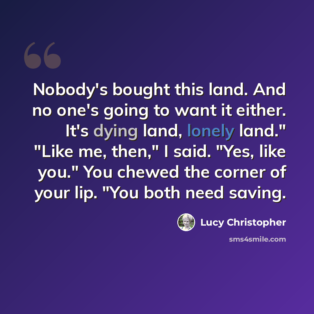 “Nobody's bought this land. And no one's going to want it either. It's dying land, lonely land." "Like me, then," I said. "Yes, like you." You chewed the corner of your lip. "You both need saving.” quote by Lucy Christopher